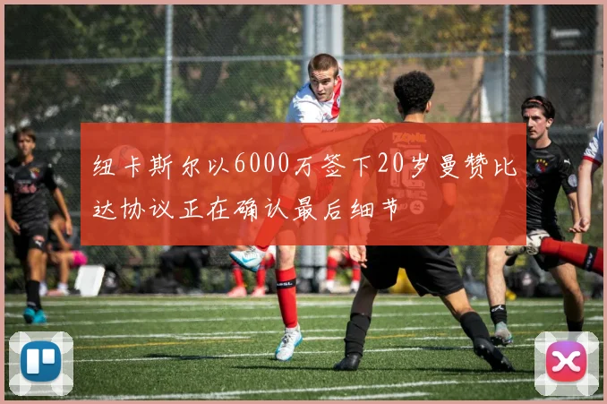 纽卡斯尔以6000万签下20岁曼赞比达协议正在确认最后细节