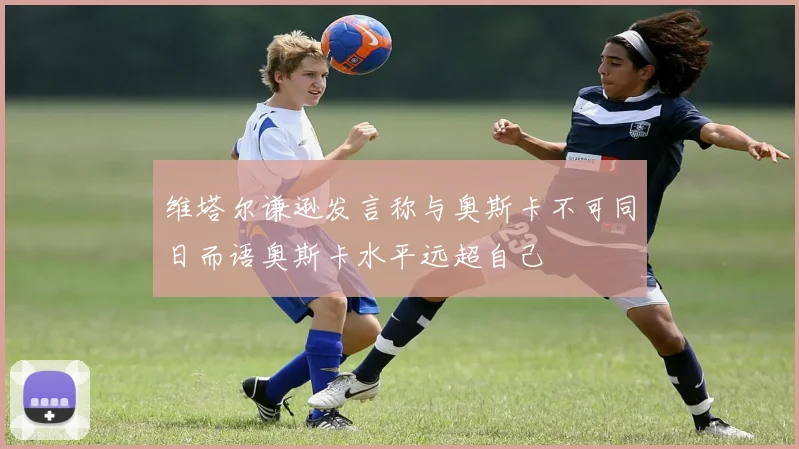维塔尔谦逊发言称与奥斯卡不可同日而语奥斯卡水平远超自己