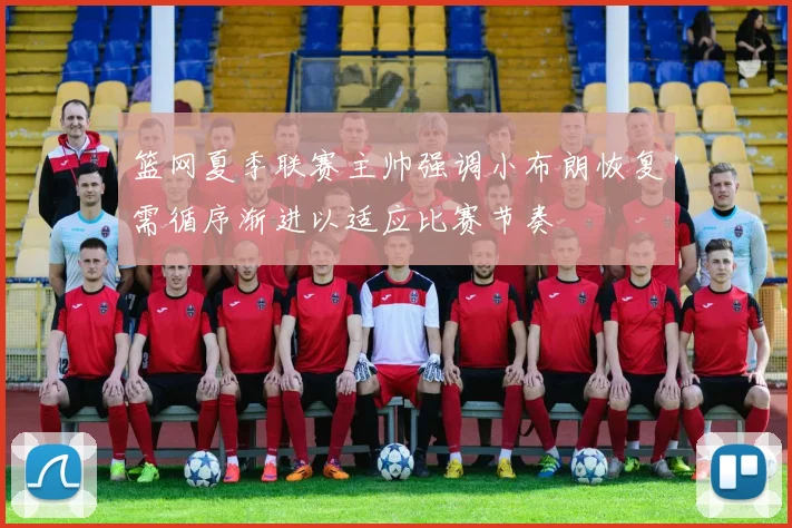 篮网夏季联赛主帅强调小布朗恢复需循序渐进以适应比赛节奏