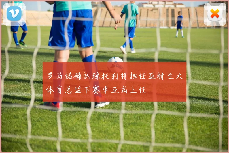 罗马诺确认琼托利将担任亚特兰大体育总监下赛季正式上任
