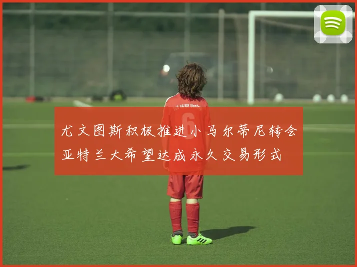 尤文图斯积极推进小马尔蒂尼转会亚特兰大希望达成永久交易形式