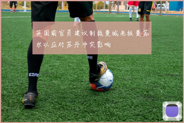 英国前官员建议制裁曼城老板曼苏尔以应对苏丹冲突影响