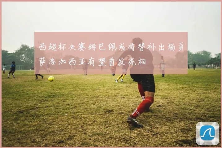 西超杯决赛姆巴佩或将替补出场贡萨洛加西亚有望首发亮相
