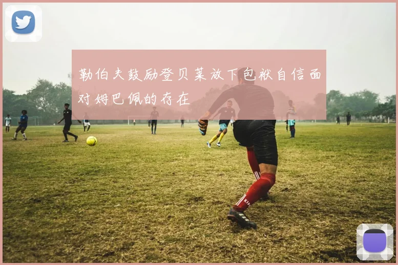 勒伯夫鼓励登贝莱放下包袱自信面对姆巴佩的存在