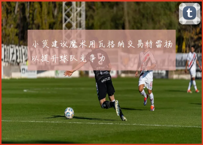 小莫建议魔术用瓦格纳交易特雷杨以提升球队竞争力