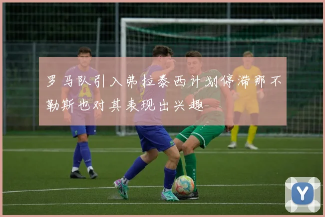 罗马队引入弗拉泰西计划停滞那不勒斯也对其表现出兴趣
