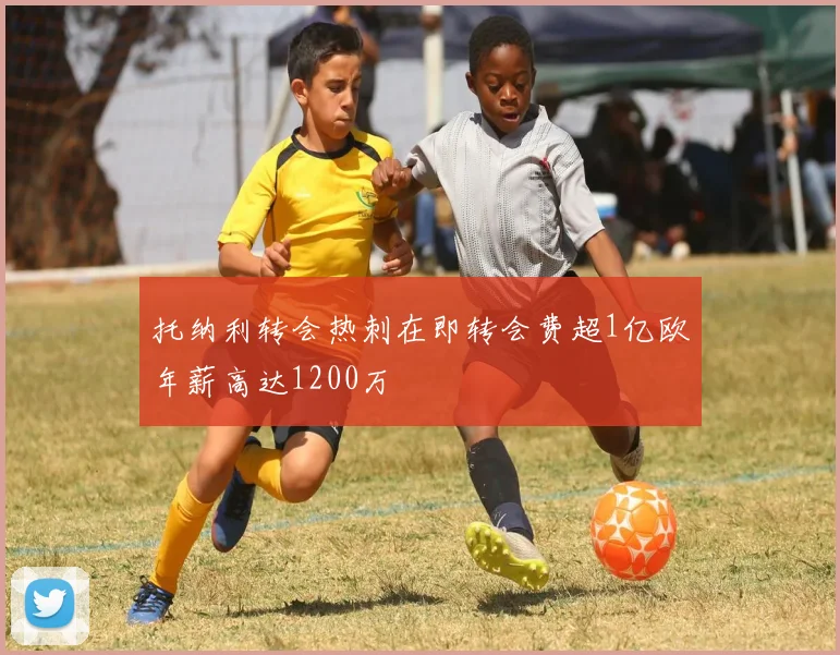 托纳利转会热刺在即转会费超1亿欧年薪高达1200万