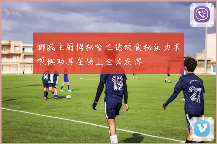 挪威主厨揭秘哈兰德饮食秘诀力求喂饱助其在场上全力发挥