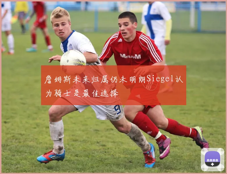 詹姆斯未来归属仍未明朗Siegel认为骑士是最佳选择