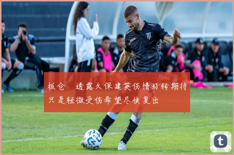 板仓滉透露久保建英伤情好转期待只是轻微受伤希望尽快复出