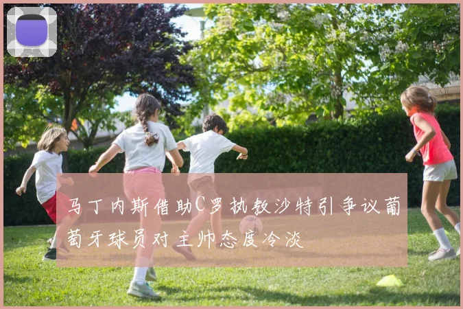 马丁内斯借助C罗执教沙特引争议葡萄牙球员对主帅态度冷淡