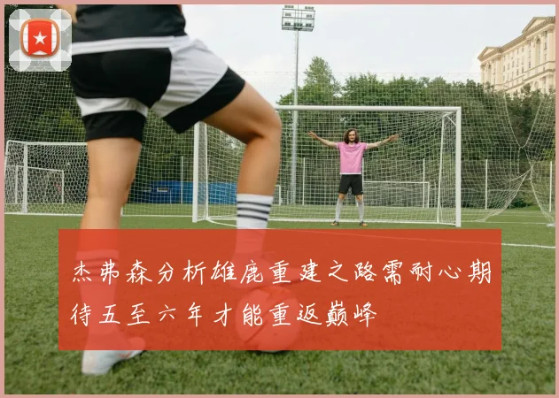杰弗森分析雄鹿重建之路需耐心期待五至六年才能重返巅峰