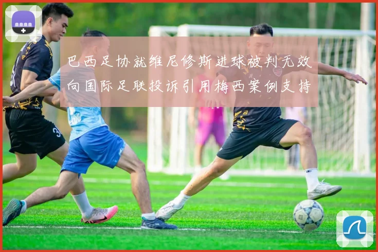 巴西足协就维尼修斯进球被判无效向国际足联投诉引用梅西案例支持